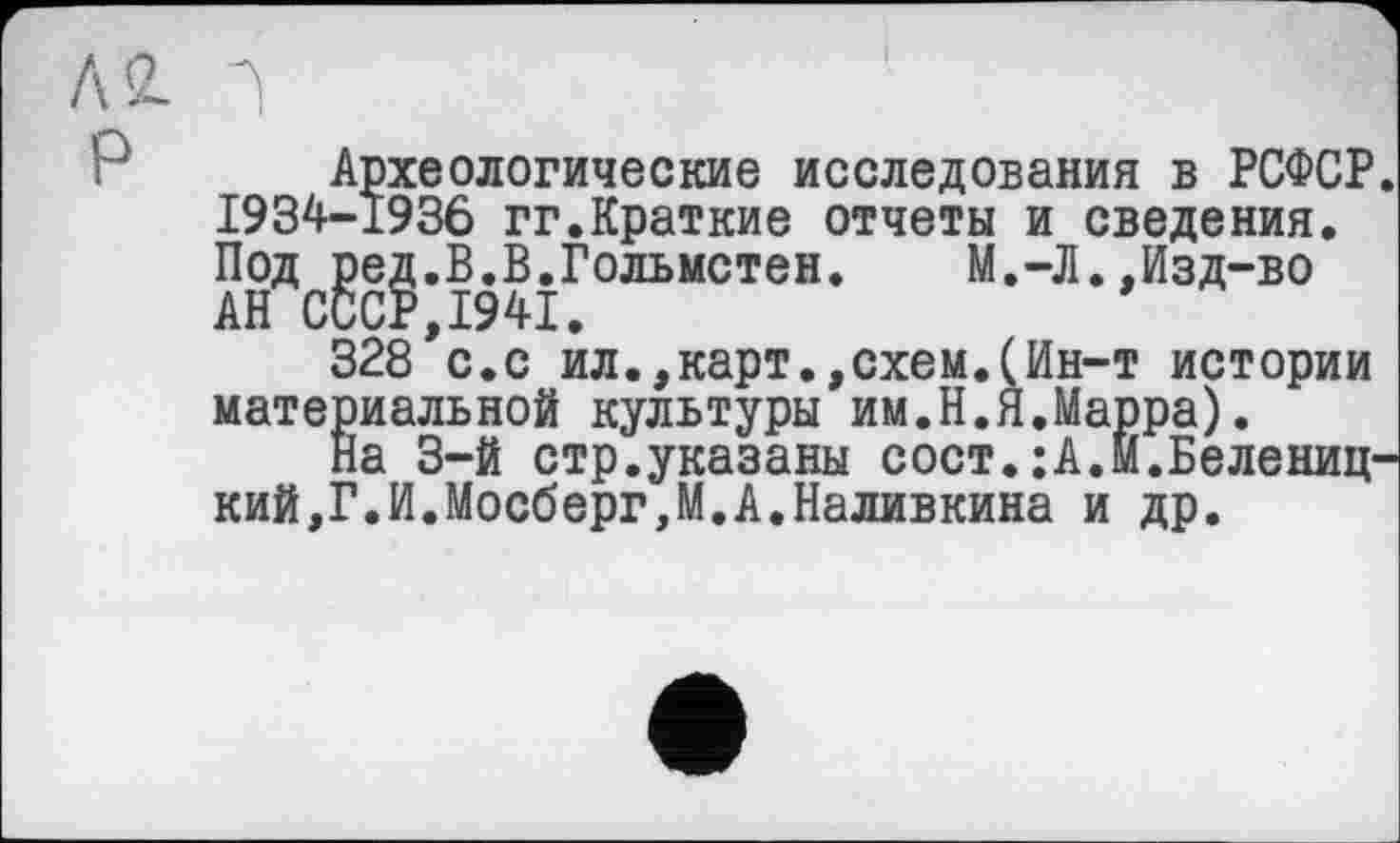 ﻿Л2.
Археологические исследования в РСФСР. 1934-1936 гг.Краткие отчеты и сведения. Под ред.В.В.Гольмстен.	М.-Л.,Изд-во
АН СССР,1941.
328 с.с ил.,карт.,схем.(Ин-т истории материальной культуры им.Н.Я.Марра).
На 3-й стр.указаны сост.:А.М.Белениц-кий,Г.И.Мосберг,М.А.Наливкина и др.